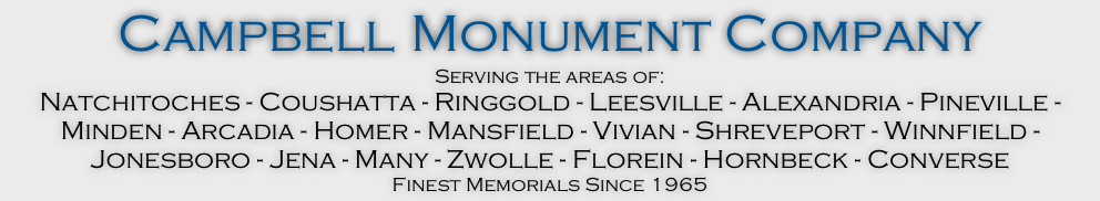 Campbell Monument Company
Serving the areas of:
Natchitoches - Coushatta - Ringgold - Leesville - Alexandria - Pineville - Minden - Arcadia - Homer - Mansfield - Vivian - Shreveport - Winnfield - Jonesboro - Jena - Many - Zwolle - Florein - Hornbeck - Converse
Finest Memorials Since 1965